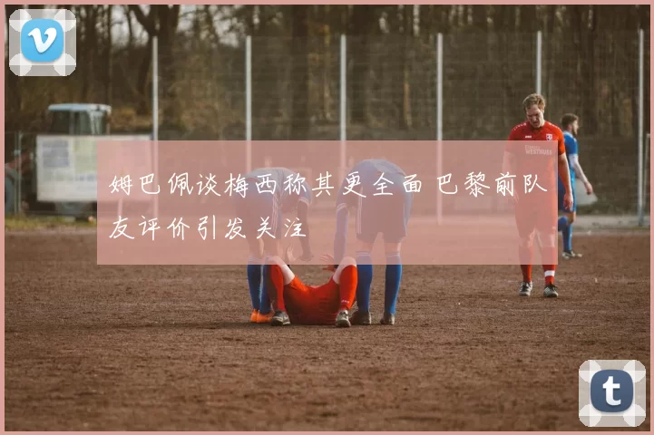 姆巴佩谈梅西称其更全面 巴黎前队友评价引发关注