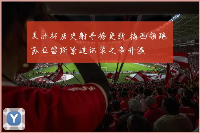 美洲杯历史射手榜更新 梅西领跑 苏亚雷斯紧追记录之争升温