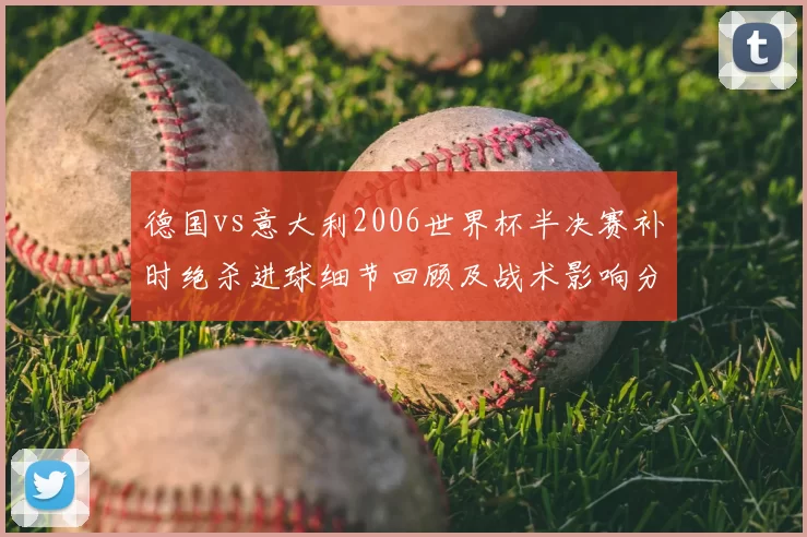 德国vs意大利2006世界杯半决赛补时绝杀进球细节回顾及战术影响分析