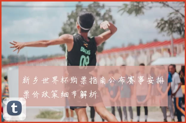 新乡世界杯购票指南公布赛事安排票价政策细节解析