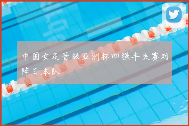 中国女足晋级亚洲杯四强半决赛对阵日本队
