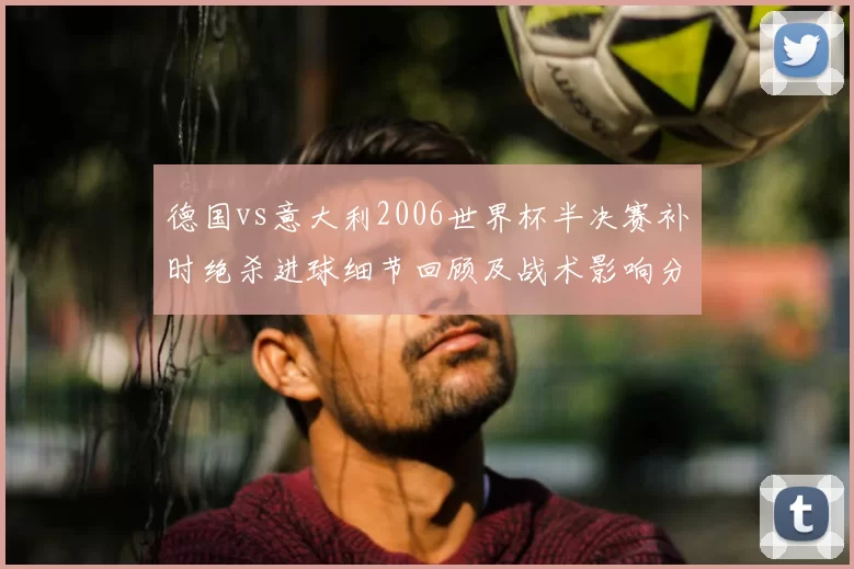 德国vs意大利2006世界杯半决赛补时绝杀进球细节回顾及战术影响分析