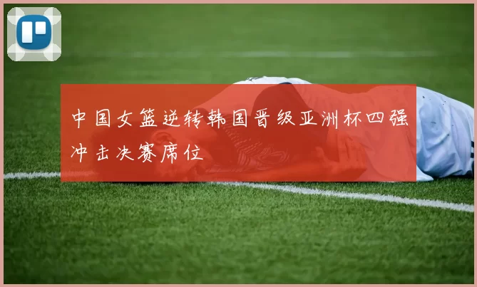 中国女篮逆转韩国晋级亚洲杯四强冲击决赛席位