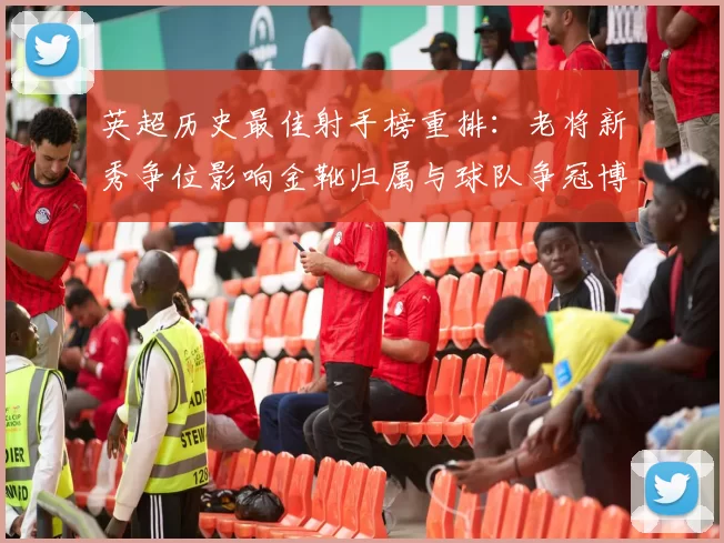 英超历史最佳射手榜重排：老将新秀争位影响金靴归属与球队争冠博弈