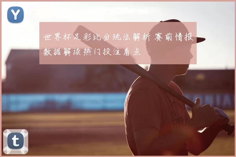 世界杯足彩比分玩法解析 赛前情报数据解读热门投注看点