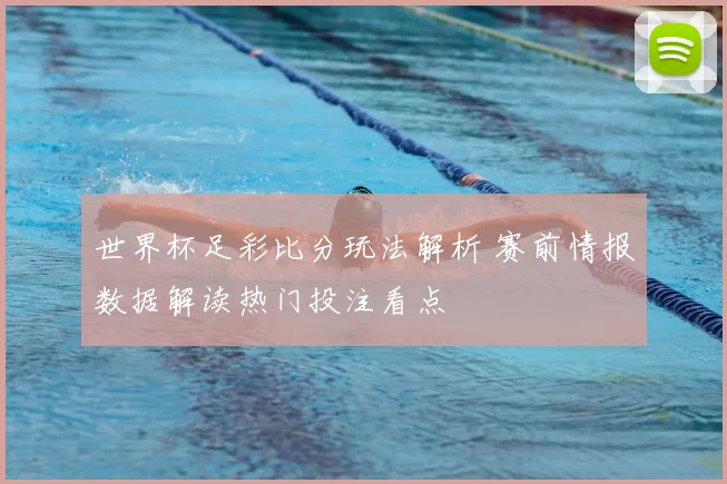 世界杯足彩比分玩法解析 赛前情报数据解读热门投注看点