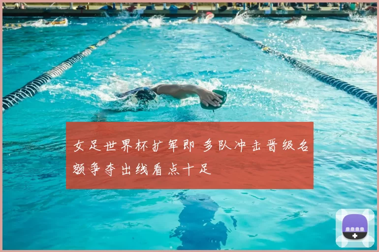 女足世界杯扩军即 多队冲击晋级名额争夺出线看点十足