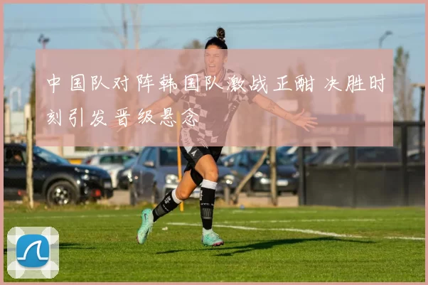 中国队对阵韩国队激战正酣 决胜时刻引发晋级悬念
