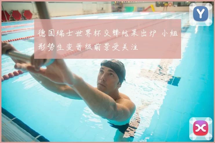 德国瑞士世界杯交锋结果出炉 小组形势生变晋级前景受关注