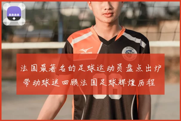 法国最著名的足球运动员盘点出炉 带动球迷回顾法国足球辉煌历程