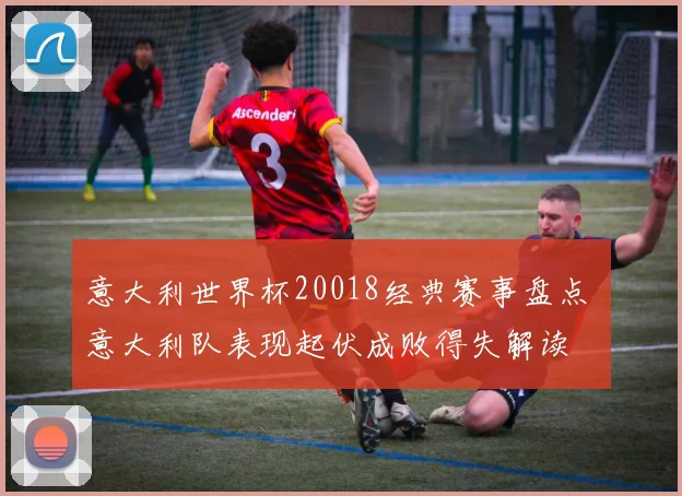 意大利世界杯20018经典赛事盘点 意大利队表现起伏成败得失解读