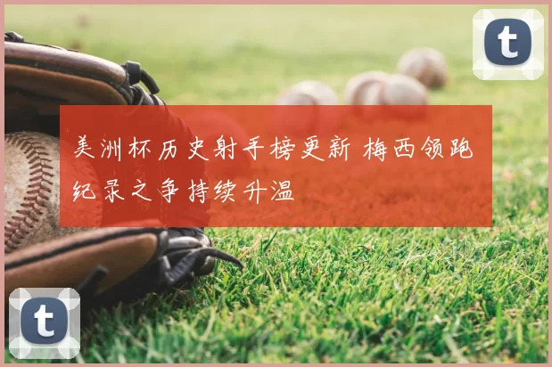 美洲杯历史射手榜更新 梅西领跑 纪录之争持续升温