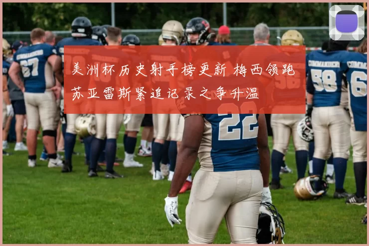 美洲杯历史射手榜更新 梅西领跑 苏亚雷斯紧追记录之争升温