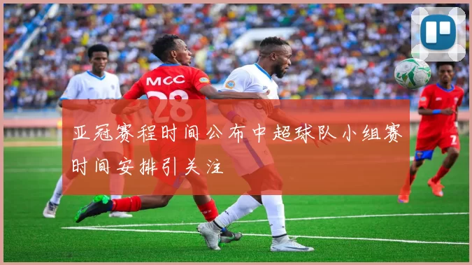 亚冠赛程时间公布中超球队小组赛时间安排引关注