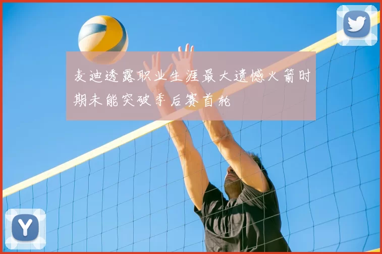 麦迪透露职业生涯最大遗憾火箭时期未能突破季后赛首轮
