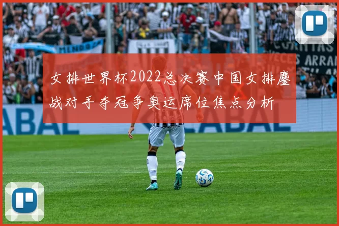 女排世界杯2022总决赛中国女排鏖战对手夺冠争奥运席位焦点分析