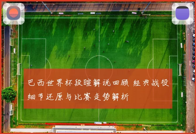 巴西世界杯段暄解说回顾 经典战役细节还原与比赛走势解析