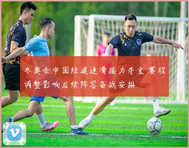 冬奥会中国短道速滑接力夺金 赛程调整影响后续阵容备战安排
