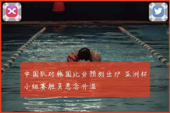 中国队对韩国比分预测出炉 亚洲杯小组赛胜负悬念升温