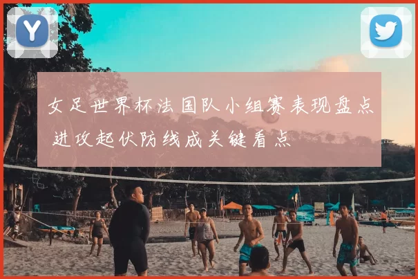 女足世界杯法国队小组赛表现盘点 进攻起伏防线成关键看点