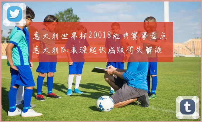 意大利世界杯20018经典赛事盘点 意大利队表现起伏成败得失解读