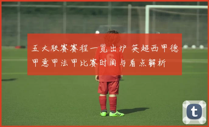 五大联赛赛程一览出炉 英超西甲德甲意甲法甲比赛时间与看点解析