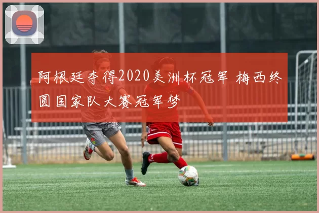 阿根廷夺得2020美洲杯冠军 梅西终圆国家队大赛冠军梦