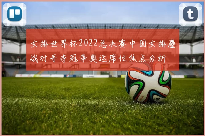女排世界杯2022总决赛中国女排鏖战对手夺冠争奥运席位焦点分析