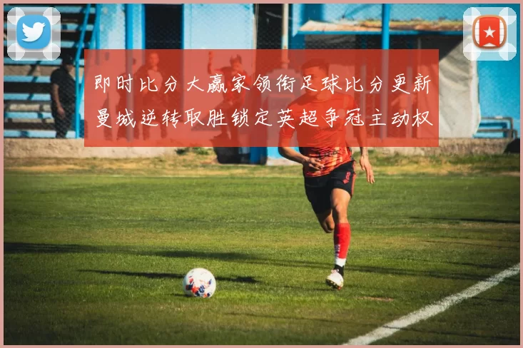 即时比分大赢家领衔足球比分更新曼城逆转取胜锁定英超争冠主动权