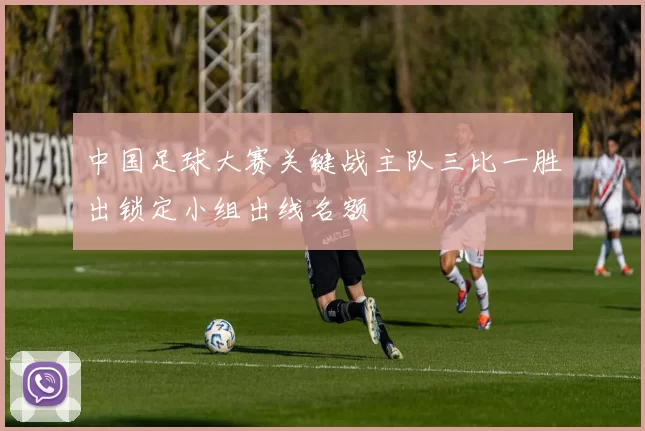 中国足球大赛关键战主队三比一胜出锁定小组出线名额