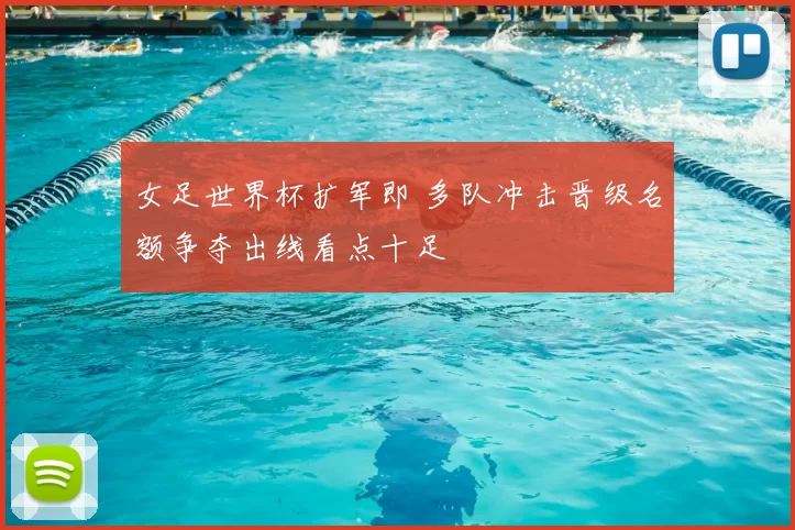 女足世界杯扩军即 多队冲击晋级名额争夺出线看点十足
