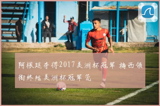 阿根廷夺得2017美洲杯冠军 梅西领衔终结美洲杯冠军荒
