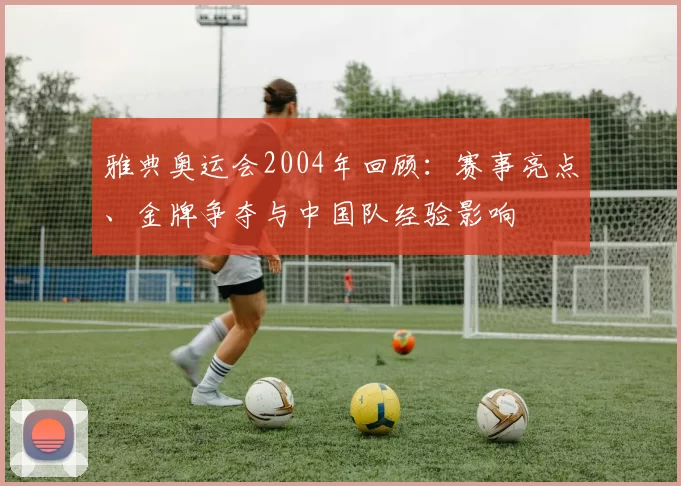 雅典奥运会2004年回顾：赛事亮点、金牌争夺与中国队经验影响