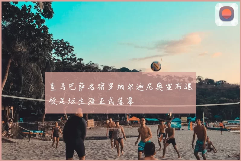 皇马巴萨名宿罗纳尔迪尼奥宣布退役足坛生涯正式落幕