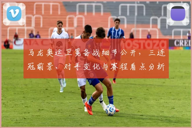 马龙奥运卫冕备战细节公开，三连冠前景、对手变化与赛程看点分析