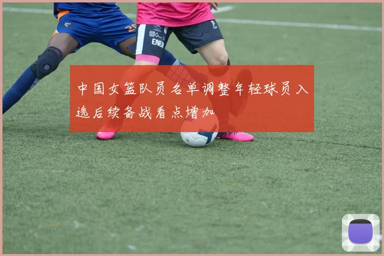 中国女篮队员名单调整年轻球员入选后续备战看点增加