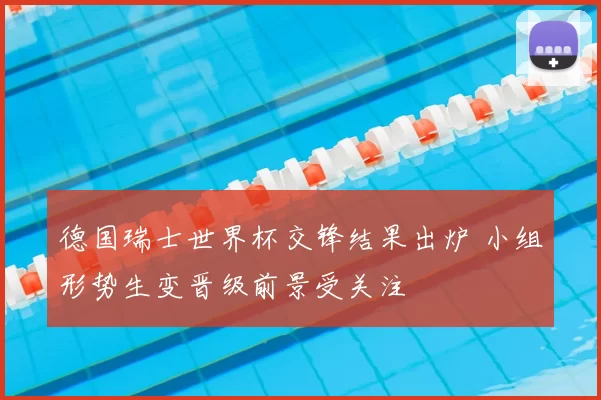 德国瑞士世界杯交锋结果出炉 小组形势生变晋级前景受关注