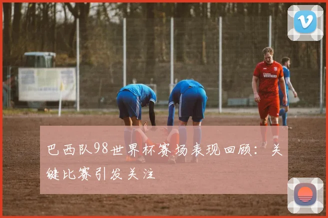 巴西队98世界杯赛场表现回顾：关键比赛引发关注