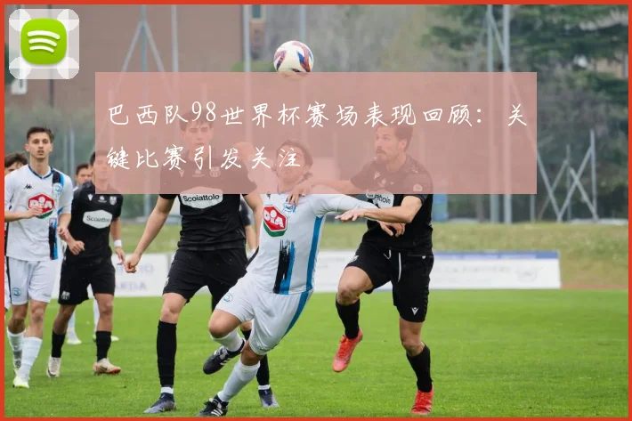 巴西队98世界杯赛场表现回顾：关键比赛引发关注