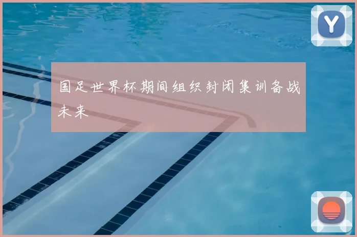 国足世界杯期间组织封闭集训备战未来