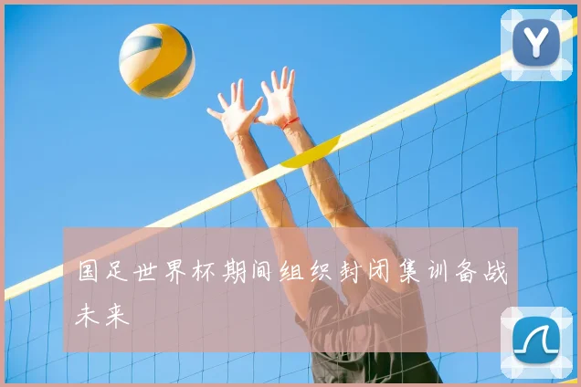 国足世界杯期间组织封闭集训备战未来