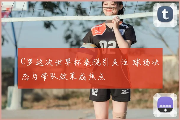 C罗这次世界杯表现引关注 球场状态与带队效果成焦点