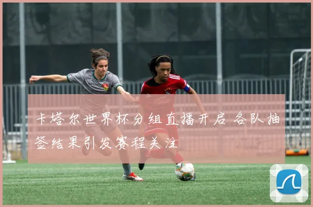 卡塔尔世界杯分组直播开启 各队抽签结果引发赛程关注