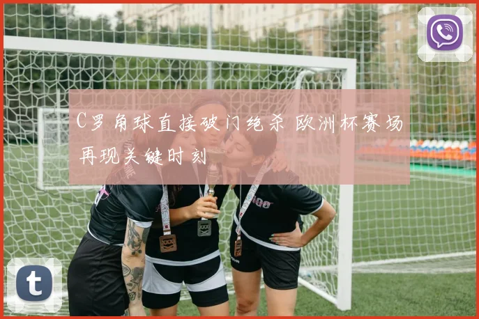 C罗角球直接破门绝杀 欧洲杯赛场再现关键时刻